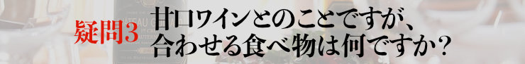 疑問3：甘口ワインとのことですが、合わせる食べ物は何ですか？